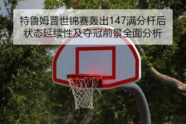 特鲁姆普世锦赛轰出147满分杆后状态延续性及夺冠前景全面分析 | kaiyun.com